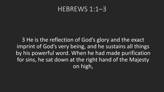 HEBREWS 1:1–3 
3 He is the reflection of God’s glory and the exact 
imprint of God’s very being, and he sustains all things 
by his powerful word. When he had made purification 
for sins, he sat down at the right hand of the Majesty 
on high, 
 