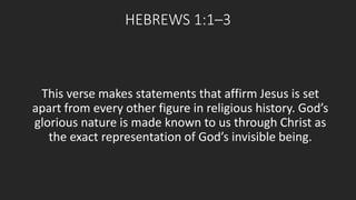 HEBREWS 1:1–3 
This verse makes statements that affirm Jesus is set 
apart from every other figure in religious history. God’s 
glorious nature is made known to us through Christ as 
the exact representation of God’s invisible being. 
 