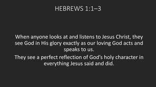 HEBREWS 1:1–3 
When anyone looks at and listens to Jesus Christ, they 
see God in His glory exactly as our loving God acts and 
speaks to us. 
They see a perfect reflection of God’s holy character in 
everything Jesus said and did. 
 