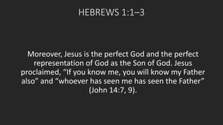 HEBREWS 1:1–3 
Moreover, Jesus is the perfect God and the perfect 
representation of God as the Son of God. Jesus 
proclaimed, “If you know me, you will know my Father 
also” and “whoever has seen me has seen the Father” 
(John 14:7, 9). 
 