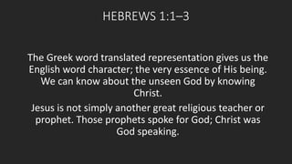 HEBREWS 1:1–3 
The Greek word translated representation gives us the 
English word character; the very essence of His being. 
We can know about the unseen God by knowing 
Christ. 
Jesus is not simply another great religious teacher or 
prophet. Those prophets spoke for God; Christ was 
God speaking. 
 