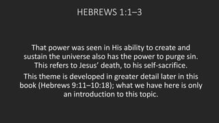 HEBREWS 1:1–3 
That power was seen in His ability to create and 
sustain the universe also has the power to purge sin. 
This refers to Jesus’ death, to his self-sacrifice. 
This theme is developed in greater detail later in this 
book (Hebrews 9:11–10:18); what we have here is only 
an introduction to this topic. 
 