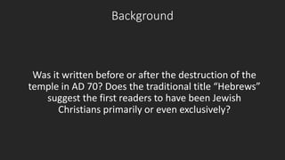 Background 
Was it written before or after the destruction of the 
temple in AD 70? Does the traditional title “Hebrews” 
suggest the first readers to have been Jewish 
Christians primarily or even exclusively? 
 
