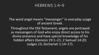 HEBREWS 1:4–9 
The word angel means “messenger” in everyday usage 
of ancient Greek. 
Throughout the Old Testament, angels are portrayed 
as messengers of God who enjoy direct access to his 
divine presence and have special knowledge of his 
hidden affairs (Genesis 19:1–21; 2 Samuel 14:20; 
Judges 13; Zechariah 1:14–17). 
 