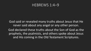 HEBREWS 1:4–9 
God said or revealed many truths about Jesus that He 
never said about any angel or any other person. 
God declared these truths about the Son of God as the 
prophets, the psalmists, and others spoke about Jesus 
and His coming in the Old Testament Scriptures. 
 