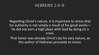 HEBREWS 1:4–9 
Regarding Christ’s nature, it is important to stress that 
his authority is not simply a result of his good works— 
he did not earn a high place with God by dying on a 
cross. 
That honor was already Christ’s by his very nature, as 
the author of Hebrews proceeds to stress. 
 