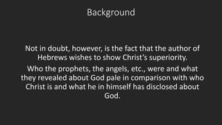 Background 
Not in doubt, however, is the fact that the author of 
Hebrews wishes to show Christ’s superiority. 
Who the prophets, the angels, etc., were and what 
they revealed about God pale in comparison with who 
Christ is and what he in himself has disclosed about 
God. 
 
