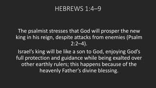 HEBREWS 1:4–9 
The psalmist stresses that God will prosper the new 
king in his reign, despite attacks from enemies (Psalm 
2:2–4). 
Israel’s king will be like a son to God, enjoying God’s 
full protection and guidance while being exalted over 
other earthly rulers; this happens because of the 
heavenly Father’s divine blessing. 
 