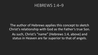HEBREWS 1:4–9 
The author of Hebrews applies this concept to sketch 
Christ’s relationship with God as the Father’s true Son. 
As such, Christ’s “name” (Hebrews 1:4, above) and 
status in Heaven are far superior to that of angels. 
 