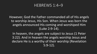 HEBREWS 1:4–9 
However, God the Father commanded all of His angels 
to worship Jesus, His Son. When Jesus was born the 
angels announced His coming and worshiped Him 
(Luke 2:9-14). 
In heaven, the angels are subject to Jesus (1 Peter 
3:22). And in heaven the angels worship Jesus and 
declare He is a worthy of their worship (Revelation 
5:9-12). 
 
