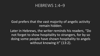 HEBREWS 1:4–9 
God prefers that the vast majority of angelic activity 
remain hidden. 
Later in Hebrews, the writer reminds his readers, “Do 
not forget to show hospitality to strangers, for by so 
doing some people have shown hospitality to angels 
without knowing it” (13:2). 
 