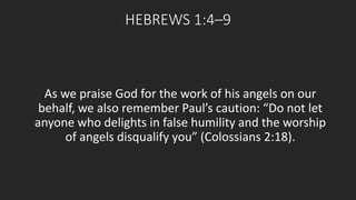 HEBREWS 1:4–9 
As we praise God for the work of his angels on our 
behalf, we also remember Paul’s caution: “Do not let 
anyone who delights in false humility and the worship 
of angels disqualify you” (Colossians 2:18). 
 