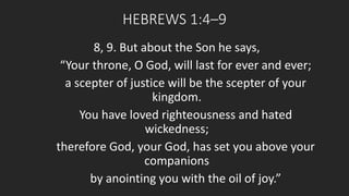 HEBREWS 1:4–9 
8, 9. But about the Son he says, 
“Your throne, O God, will last for ever and ever; 
a scepter of justice will be the scepter of your 
kingdom. 
You have loved righteousness and hated 
wickedness; 
therefore God, your God, has set you above your 
companions 
by anointing you with the oil of joy.” 
 
