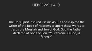 HEBREWS 1:4–9 
The Holy Spirit inspired Psalms 45:6-7 and inspired the 
writer of the Book of Hebrews to apply these words to 
Jesus the Messiah and Son of God. God the Father 
declared of God the Son “Your throne, O God, is 
forever.” 
 