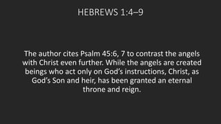 HEBREWS 1:4–9 
The author cites Psalm 45:6, 7 to contrast the angels 
with Christ even further. While the angels are created 
beings who act only on God’s instructions, Christ, as 
God’s Son and heir, has been granted an eternal 
throne and reign. 
 