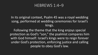 HEBREWS 1:4–9 
In its original context, Psalm 45 was a royal wedding 
song, performed at wedding ceremonies for Israel’s 
kings. 
Following the theme that the king enjoys special 
protection as God’s “son,” the psalmist compares him 
with God himself: Israel’s kings were to reign forever 
under God’s protection, enforcing justice and calling 
people to obey God’s law. 
 