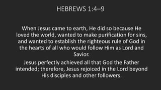 HEBREWS 1:4–9 
When Jesus came to earth, He did so because He 
loved the world, wanted to make purification for sins, 
and wanted to establish the righteous rule of God in 
the hearts of all who would follow Him as Lord and 
Savior. 
Jesus perfectly achieved all that God the Father 
intended; therefore, Jesus rejoiced in the Lord beyond 
His disciples and other followers. 
 