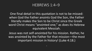 HEBREWS 1:4–9 
One final detail in this quotation is not to be missed: 
when God the Father anoints God the Son, the Father 
literally makes the Son to be Christ since the Greek 
word Christ means “anointed one,” as does its Hebrew 
equivalent Messiah. 
Jesus was not self-anointed for his mission. Rather, he 
was anointed by the Father for that mission—the most 
important mission in history! (Luke 4:18.) 
. 
 