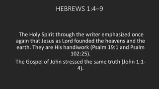 HEBREWS 1:4–9 
The Holy Spirit through the writer emphasized once 
again that Jesus as Lord founded the heavens and the 
earth. They are His handiwork (Psalm 19:1 and Psalm 
102:25). 
The Gospel of John stressed the same truth (John 1:1- 
4). 
 