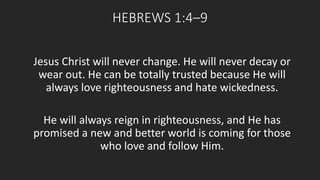 HEBREWS 1:4–9 
Jesus Christ will never change. He will never decay or 
wear out. He can be totally trusted because He will 
always love righteousness and hate wickedness. 
He will always reign in righteousness, and He has 
promised a new and better world is coming for those 
who love and follow Him. 
 