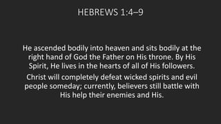 HEBREWS 1:4–9 
He ascended bodily into heaven and sits bodily at the 
right hand of God the Father on His throne. By His 
Spirit, He lives in the hearts of all of His followers. 
Christ will completely defeat wicked spirits and evil 
people someday; currently, believers still battle with 
His help their enemies and His. 
 