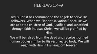 HEBREWS 1:4–9 
Jesus Christ has commanded the angels to serve His 
followers. When we “inherit salvation,” because we 
are adopted children of God, justified, and sanctified 
through faith in Jesus Christ, we will be glorified by 
Him. 
We will be raised from the dead and receive glorified 
human bodies similar to His resurrected body. We will 
reign with Him in His kingdom forever. 
 