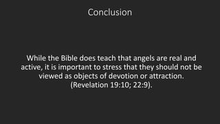 Conclusion 
While the Bible does teach that angels are real and 
active, it is important to stress that they should not be 
viewed as objects of devotion or attraction. 
(Revelation 19:10; 22:9). 
 