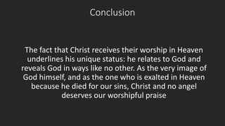 Conclusion 
The fact that Christ receives their worship in Heaven 
underlines his unique status: he relates to God and 
reveals God in ways like no other. As the very image of 
God himself, and as the one who is exalted in Heaven 
because he died for our sins, Christ and no angel 
deserves our worshipful praise 
