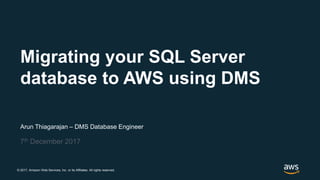 © 2017, Amazon Web Services, Inc. or its Affiliates. All rights reserved.
Arun Thiagarajan – DMS Database Engineer
7th December 2017
Migrating your SQL Server
database to AWS using DMS
 