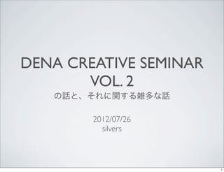 DENA CREATIVE SEMINAR
       VOL. 2
   の話と、それに関する雑多な話

        2012/07/26
          silvers



                        1
 