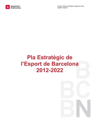                  Quarta Tinència d’Alcaldia, Qualitat de Vida,
                  Igualtat i Esports
 
 
 
 
 
 
 
 




       Pla Estratègic de
    l’Esport de Barcelona
 
          2012-2022
               




 
 
 
 