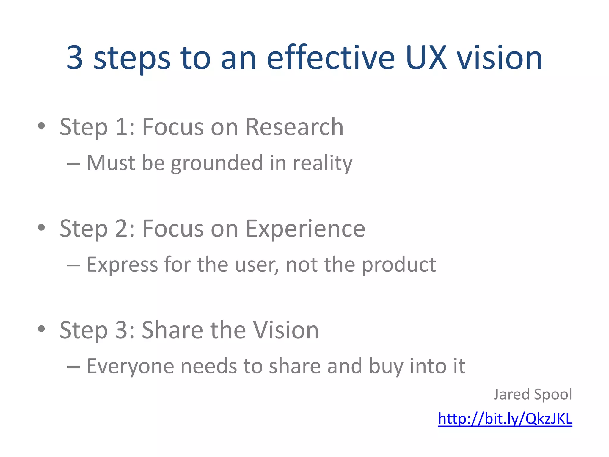 3 steps to an effective UX vision
• Step 1: Focus on Research
  – Must be grounded in reality

• Step 2: Focus on Experience
  – Express for the user, not the product

• Step 3: Share the Vision
  – Everyone needs to share and buy into it
                                                    Jared Spool
                                            http://bit.ly/QkzJKL
 