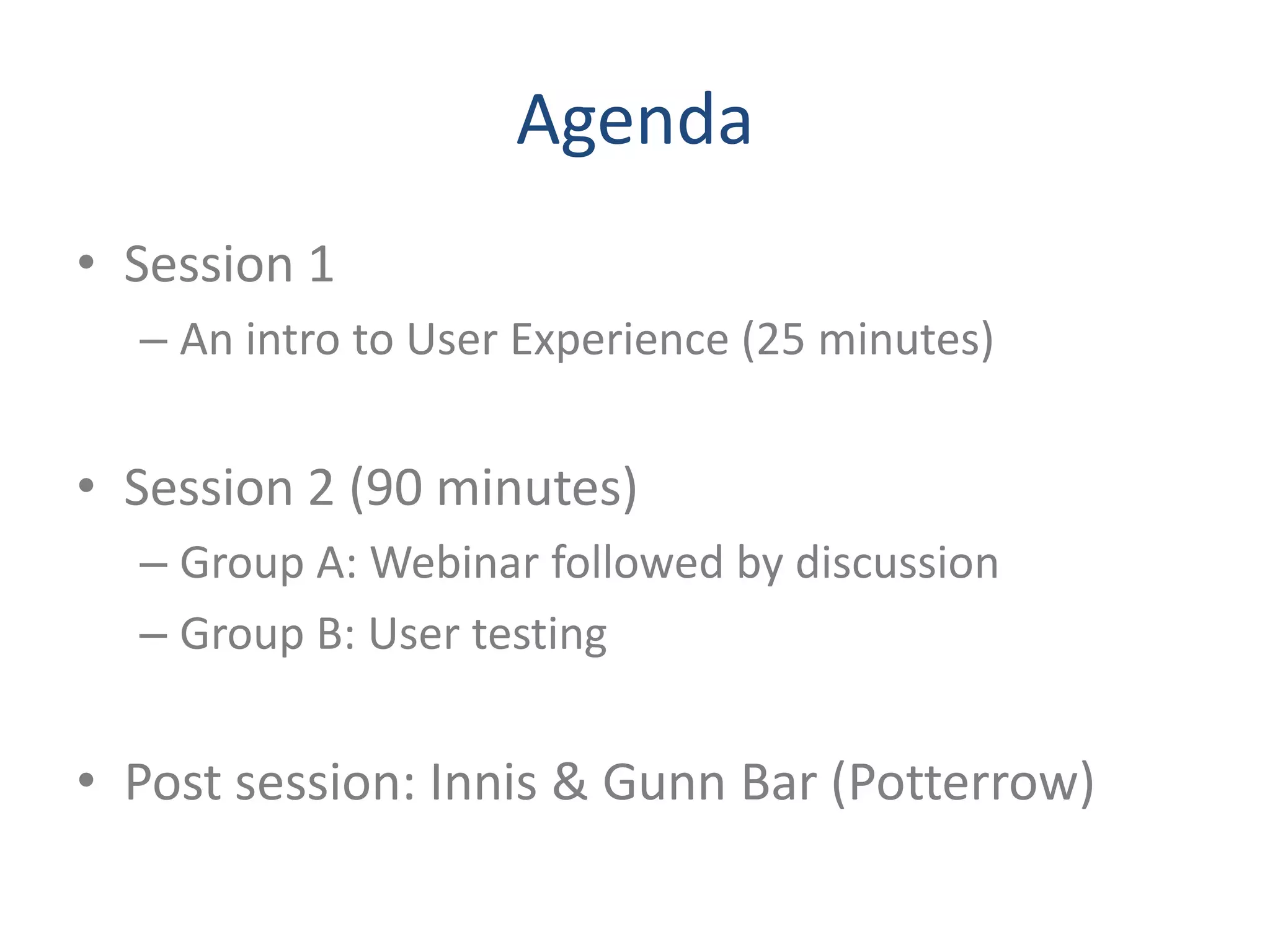 Agenda
• Session 1
  – An intro to User Experience (25 minutes)


• Session 2 (90 minutes)
  – Group A: Webinar followed by discussion
  – Group B: User testing


• Post session: Innis & Gunn Bar (Potterrow)
 