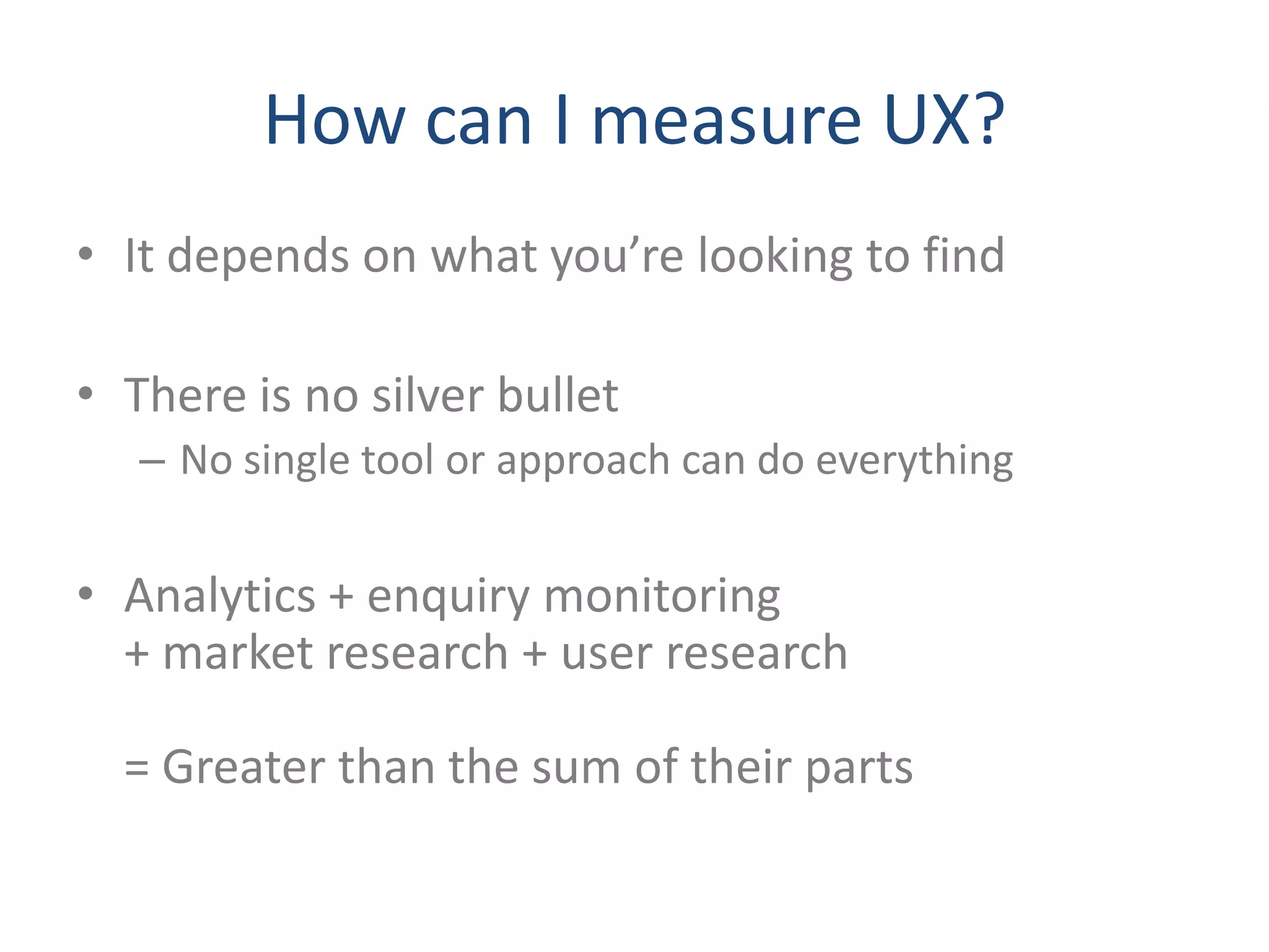 How can I measure UX?
• It depends on what you’re looking to find

• There is no silver bullet
   – No single tool or approach can do everything


• Analytics + enquiry monitoring
  + market research + user research

  = Greater than the sum of their parts
 