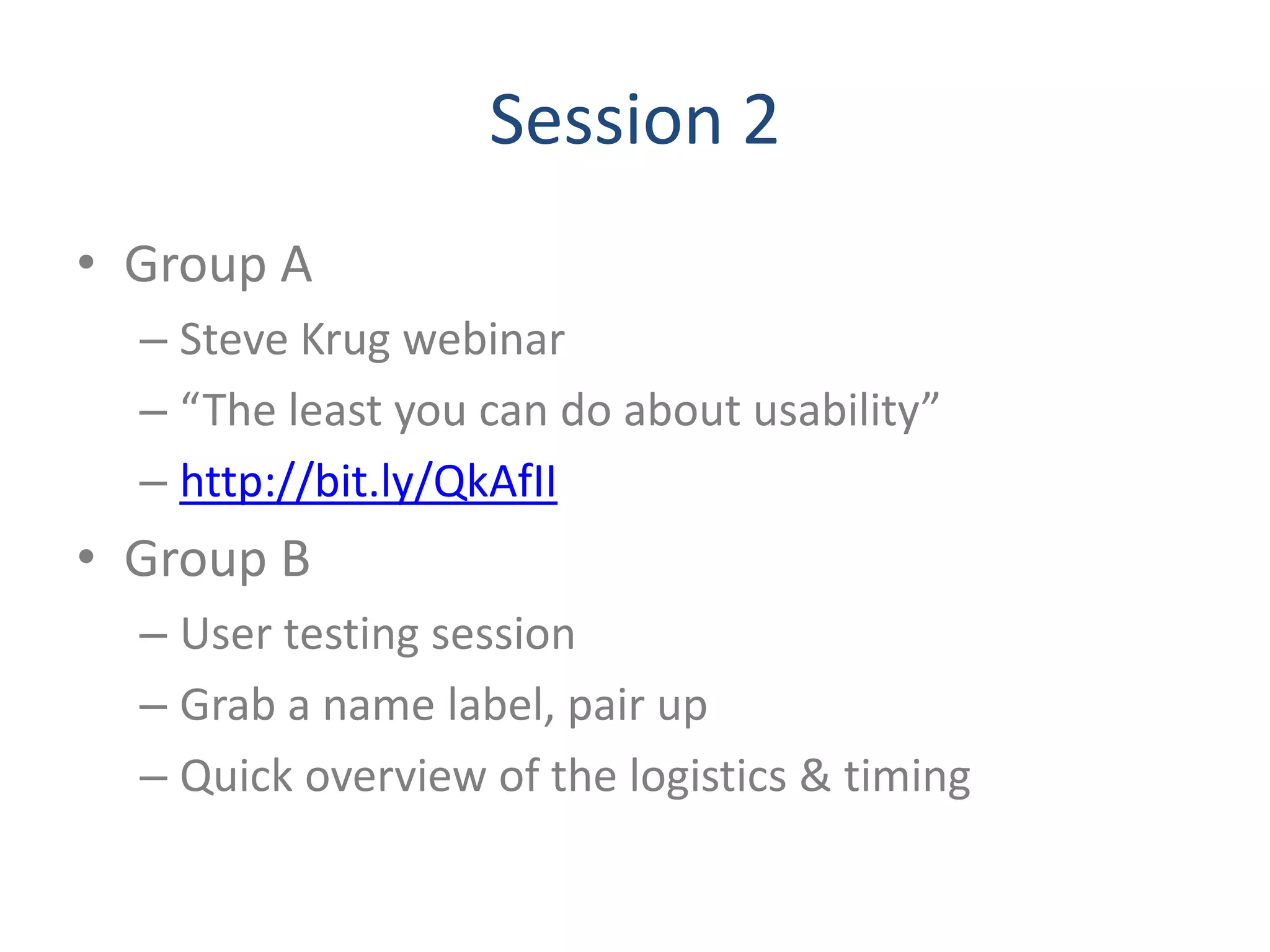 Session 2
• Group A
  – Steve Krug webinar
  – “The least you can do about usability”
  – http://bit.ly/QkAfII
• Group B
  – User testing session
  – Grab a name label, pair up
  – Quick overview of the logistics & timing
 