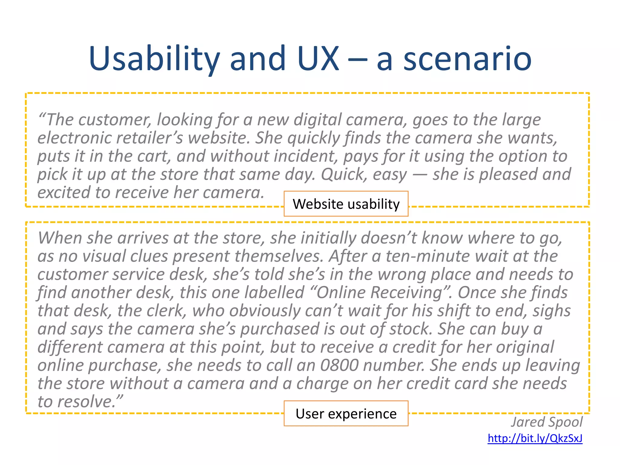 Usability and UX – a scenario
“The customer, looking for a new digital camera, goes to the large
electronic retailer’s website. She quickly finds the camera she wants,
puts it in the cart, and without incident, pays for it using the option to
pick it up at the store that same day. Quick, easy — she is pleased and
excited to receive her camera.
                                   Website usability

When she arrives at the store, she initially doesn’t know where to go,
as no visual clues present themselves. After a ten-minute wait at the
customer service desk, she’s told she’s in the wrong place and needs to
find another desk, this one labelled “Online Receiving”. Once she finds
that desk, the clerk, who obviously can’t wait for his shift to end, sighs
and says the camera she’s purchased is out of stock. She can buy a
different camera at this point, but to receive a credit for her original
online purchase, she needs to call an 0800 number. She ends up leaving
the store without a camera and a charge on her credit card she needs
to resolve.”
                                   User experience
                                                                  Jared Spool
                                                              http://bit.ly/QkzSxJ
 