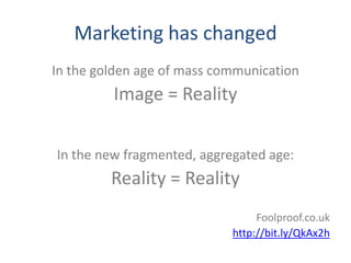 Marketing has changed
In the golden age of mass communication
         Image = Reality

In the new fragmented, aggregated age:
         Reality = Reality
                                 Foolproof.co.uk
                            http://bit.ly/QkAx2h
 