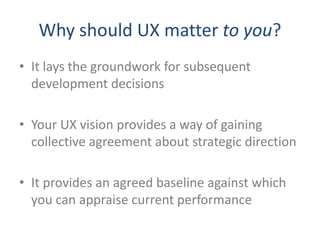 Why should UX matter to you?
• It lays the groundwork for subsequent
  development decisions

• Your UX vision provides a way of gaining
  collective agreement about strategic direction

• It provides an agreed baseline against which
  you can appraise current performance
 