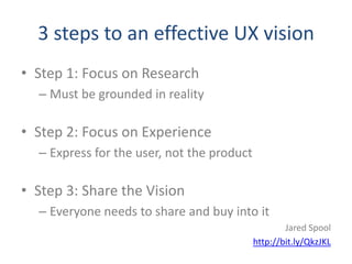 3 steps to an effective UX vision
• Step 1: Focus on Research
  – Must be grounded in reality

• Step 2: Focus on Experience
  – Express for the user, not the product

• Step 3: Share the Vision
  – Everyone needs to share and buy into it
                                                    Jared Spool
                                            http://bit.ly/QkzJKL
 