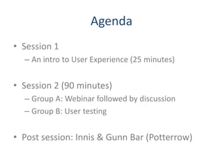 Agenda
• Session 1
  – An intro to User Experience (25 minutes)


• Session 2 (90 minutes)
  – Group A: Webinar followed by discussion
  – Group B: User testing


• Post session: Innis & Gunn Bar (Potterrow)
 