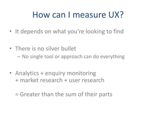 How can I measure UX?
• It depends on what you’re looking to find

• There is no silver bullet
   – No single tool or approach can do everything


• Analytics + enquiry monitoring
  + market research + user research

  = Greater than the sum of their parts
 