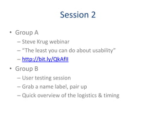 Session 2
• Group A
  – Steve Krug webinar
  – “The least you can do about usability”
  – http://bit.ly/QkAfII
• Group B
  – User testing session
  – Grab a name label, pair up
  – Quick overview of the logistics & timing
 