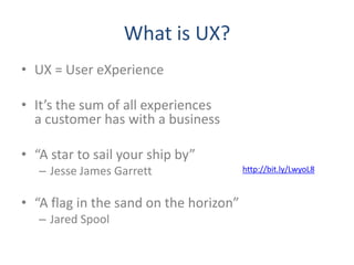 What is UX?
• UX = User eXperience

• It’s the sum of all experiences
  a customer has with a business

• “A star to sail your ship by”
   – Jesse James Garrett                http://bit.ly/LwyoL8



• “A flag in the sand on the horizon”
   – Jared Spool
 