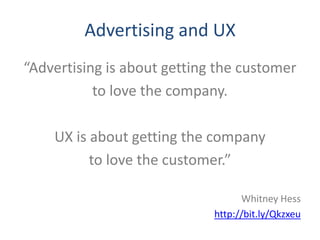Advertising and UX
“Advertising is about getting the customer
           to love the company.

    UX is about getting the company
          to love the customer.”

                                   Whitney Hess
                             http://bit.ly/Qkzxeu
 