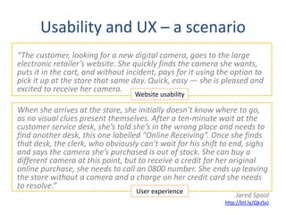 Usability and UX – a scenario
“The customer, looking for a new digital camera, goes to the large
electronic retailer’s website. She quickly finds the camera she wants,
puts it in the cart, and without incident, pays for it using the option to
pick it up at the store that same day. Quick, easy — she is pleased and
excited to receive her camera.
                                   Website usability

When she arrives at the store, she initially doesn’t know where to go,
as no visual clues present themselves. After a ten-minute wait at the
customer service desk, she’s told she’s in the wrong place and needs to
find another desk, this one labelled “Online Receiving”. Once she finds
that desk, the clerk, who obviously can’t wait for his shift to end, sighs
and says the camera she’s purchased is out of stock. She can buy a
different camera at this point, but to receive a credit for her original
online purchase, she needs to call an 0800 number. She ends up leaving
the store without a camera and a charge on her credit card she needs
to resolve.”
                                   User experience
                                                                  Jared Spool
                                                              http://bit.ly/QkzSxJ
 