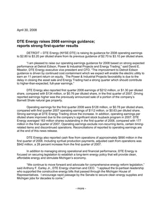 April 30, 2008


DTE Energy raises 2008 earnings guidance;
reports strong first-quarter results
       DETROIT – DTE Energy (NYSE:DTE) is raising its guidance for 2008 operating earnings
to $2.80 to $3.20 per diluted share from its previous guidance of $2.70 to $3.10 per diluted share.

        “I am pleased to raise our operating earnings guidance for 2008 based on strong expected
performance at Detroit Edison, Power & Industrial Projects and Energy Trading,” said David E.
Meador, DTE Energy executive vice president and CFO. “The improvement to Detroit Edison
guidance is driven by continued cost containment which we expect will enable the electric utility to
earn an 11 percent return on equity. The Power & Industrial Projects favorability is due to the
delay in closing the asset sale and Energy Trading had a strong quarter which should contribute
to higher-than-expected, full-year earnings.”

       DTE Energy also reported first quarter 2008 earnings of $212 million, or $1.30 per diluted
share, compared with $134 million, or $0.76 per diluted share, in the first quarter of 2007. Driving
reported earnings higher was the previously announced sale of a portion of the company’s
Barnett Shale natural gas property.

         Operating earnings for the first quarter 2008 were $128 million, or $0.78 per diluted share,
compared with first quarter 2007 operating earnings of $112 million, or $0.63 per diluted share.
Strong earnings at DTE Energy Trading drove the increase. In addition, operating earnings per
diluted share improved due to the company’s significant stock buyback program in 2007. DTE
Energy averaged 163 million shares outstanding in the first quarter of 2008, compared with 177
million in the first quarter of 2007. Operating earnings exclude non-recurring items, certain timing-
related items and discontinued operations. Reconciliations of reported to operating earnings are
at the end of this news release.

        DTE Energy also reported cash flow from operations of approximately $890 million in the
first quarter of 2008. Including synfuel production payments, adjusted cash from operations was
$942 million, a 28 percent increase from the first quarter of 2007.

       In addition to managing strong operational and financial performance, DTE Energy is
focused on securing legislation to establish a long-term energy policy that will provide clean,
affordable energy and stimulate Michigan’s economy.

       “We continue to move forward and advocate for comprehensive energy reform legislation,”
said Anthony F. Earley Jr., DTE Energy chairman and CEO. “I applaud the bi-partisan leadership
who supported the constructive energy bills that passed through the Michigan House of
Representatives. I encourage rapid passage by the Senate to secure clean energy supplies and
Michigan jobs for decades to come.”


                                              - more -
 