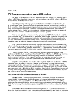 Nov. 8, 2007

DTE Energy announces third quarter 2007 earnings
         DETROIT – DTE Energy (NYSE:DTE) today reported third quarter 2007 earnings of $197
million, or $1.19 per diluted share, compared with reported earnings of $188 million, or $1.06 per
diluted share in the third quarter of 2006.

       Operating earnings including synfuels for the third quarter 2007 were $181 million, or
$1.09 per diluted share, compared with third quarter 2006 operating earnings of $255 million, or
$1.44 per diluted share. Operating earnings exclude non-recurring items, certain timing-related
items and discontinued operations. Operating earnings decreased primarily due to mark-to-
market gains at Energy Trading during third quarter 2006 that were not expected to repeat and
2007 startup and transition costs for new enterprise business systems.

         Year-to-date operating earnings excluding synfuels were $317 million or $1.84 per diluted
share, compared with $377 million or $2.12 per diluted share in 2006. Operating earnings in the
first three quarters of 2007 decreased primarily due to impacts at Detroit Edison including the
one-time enterprise business system startup costs, a temporary rate reduction which expires in
April 2008, lower service area sales and higher storm restoration expenditures.

         DTE Energy also reported year-to-date cash flow from operations of approximately $792
million. Including synfuel production payments, adjusted cash from operations was approximately
$1.04 billion. Additionally, the company repurchased 14.8 million shares since December 2006,
representing approximately $727 million of the expected $900 million share repurchase program.

         “We are confident that we’ll meet our updated annual operating earnings per share
guidance of $2.50 to $2.65 excluding synfuels,” said Anthony F. Earley Jr., DTE Energy chairman
and CEO. “When you set aside the one-time items this year, the underlying business is
performing well. In addition, the strong cash flow from our successful restructuring of our non-
utility businesses and synfuels provides significant flexibility to fund near-term growth.”

        Reported earnings for the nine months ended Sept. 30, 2007, were $716 million or $4.15
per diluted share versus $291 million or $1.64 per diluted share in 2006. Reported earnings
increased primarily due to the gain from the sale of the company’s Antrim Shale gas exploration
and production business. Year-to-date operating earnings were $436 million or $2.53 per diluted
share, compared with $426 million or $2.40 per diluted share in 2006. Reconciliations of reported
earnings to operating earnings for both the quarter ended and nine months ended Sept. 30, 2007
and 2006, are at the end of this news release.

Third quarter 2007 operating earnings results, by segment:

       Electric Utility: Operating earnings for Detroit Edison were $0.69 per diluted share
versus $0.82 in the third quarter of 2006. Drivers of the variance included the temporary rate
reduction agreed to in August 2006 as part of the settlement of the show cause proceeding,
enterprise business system startup and transition costs, and increased storm restoration costs in
2007. The temporary rate reduction is approximately $79 million annualized and expires April 13,
2008.

       Gas Utility: MichCon had a seasonal operating loss of $0.13 per diluted share versus a
$0.05 loss in the third quarter of 2006. The quarter-over-quarter variance was driven by enterprise
 