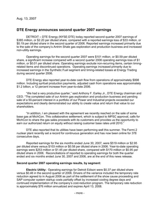 Aug. 13, 2007


DTE Energy announces second quarter 2007 earnings
        DETROIT – DTE Energy (NYSE:DTE) today reported second quarter 2007 earnings of
$385 million, or $2.20 per diluted share, compared with a reported earnings loss of $33 million, or
$0.19 per diluted share in the second quarter of 2006. Reported earnings increased primarily due
to the sale of the company’s Antrim Shale gas exploration and production business and increased
non-utility earnings.

         Operating earnings for the second quarter 2007 were $101 million, or $0.59 per diluted
share, a significant increase compared with a second quarter 2006 operating earnings loss of $1
million, or $0.01 per diluted share. Operating earnings exclude non-recurring items, certain timing-
related items and discontinued operations. Operating earnings increased primarily due to
increased earnings in the Synthetic Fuel segment and timing-related losses at Energy Trading
during second quarter 2006.

         DTE Energy also reported year-to-date cash flow from operations of approximately $998
million. Including synfuel production payments, adjusted cash from operations was approximately
$1.2 billion, a 12 percent increase from year-to-date 2006.

        “We had a very productive quarter,” said Anthony F. Earley Jr., DTE Energy chairman and
CEO. “The completed sale of our Antrim gas exploration and production business and pending
sale of a 50-percent interest in a portfolio of our Power and Industrial projects exceeded our
expectations and clearly demonstrated our ability to create value and return that value to our
shareholders.

       “In addition, I am pleased with the agreement we recently reached on the sale of some
base gas at MichCon. This collaborative settlement, which is subject to MPSC approval, calls for
MichCon to share the gas sales proceeds with its customers and provides us the opportunity to
earn our authorized return on equity without raising customer base rates until 2010.”

       DTE also reported that its utilities have been performing well this summer. The Fermi 2
nuclear plant recently set a record for continuous generation and has now been online for 378
consecutive days.

        Reported earnings for the six months ended June 30, 2007, were $519 million or $2.95
per diluted share versus $103 million or $0.58 per diluted share in 2006. Year-to-date operating
earnings were $253 million or $1.45 per diluted share, compared with $170 million or $0.95 per
diluted share in 2006. Reconciliations of reported to operating earnings for both the quarter
ended and six months ended June 30, 2007 and 2006, are at the end of this news release.

Second quarter 2007 operating earnings results, by segment:

       Electric Utility: Operating earnings for Detroit Edison were $0.37 per diluted share
versus $0.46 in the second quarter of 2006. Drivers of the variance included the temporary rate
reduction agreed to in August 2006 as part of the settlement of the show cause proceeding and
SAP computer system startup costs partially offset by increased cooling degree days and
continued implementation of the company’s cost-reduction program. The temporary rate reduction
is approximately $76 million annualized and expires April 13, 2008.

                                              - more -
 