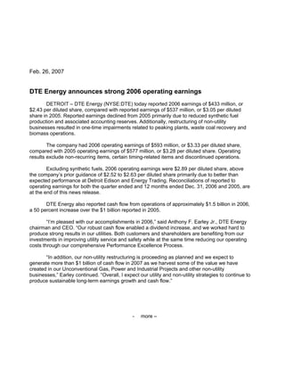 Feb. 26, 2007


DTE Energy announces strong 2006 operating earnings
       DETROIT – DTE Energy (NYSE:DTE) today reported 2006 earnings of $433 million, or
$2.43 per diluted share, compared with reported earnings of $537 million, or $3.05 per diluted
share in 2005. Reported earnings declined from 2005 primarily due to reduced synthetic fuel
production and associated accounting reserves. Additionally, restructuring of non-utility
businesses resulted in one-time impairments related to peaking plants, waste coal recovery and
biomass operations.

        The company had 2006 operating earnings of $593 million, or $3.33 per diluted share,
compared with 2005 operating earnings of $577 million, or $3.28 per diluted share. Operating
results exclude non-recurring items, certain timing-related items and discontinued operations.

        Excluding synthetic fuels, 2006 operating earnings were $2.89 per diluted share, above
the company’s prior guidance of $2.52 to $2.63 per diluted share primarily due to better than
expected performance at Detroit Edison and Energy Trading. Reconciliations of reported to
operating earnings for both the quarter ended and 12 months ended Dec. 31, 2006 and 2005, are
at the end of this news release.

       DTE Energy also reported cash flow from operations of approximately $1.5 billion in 2006,
a 50 percent increase over the $1 billion reported in 2005.

        “I’m pleased with our accomplishments in 2006,” said Anthony F. Earley Jr., DTE Energy
chairman and CEO. “Our robust cash flow enabled a dividend increase, and we worked hard to
produce strong results in our utilities. Both customers and shareholders are benefiting from our
investments in improving utility service and safety while at the same time reducing our operating
costs through our comprehensive Performance Excellence Process.

       “In addition, our non-utility restructuring is proceeding as planned and we expect to
generate more than $1 billion of cash flow in 2007 as we harvest some of the value we have
created in our Unconventional Gas, Power and Industrial Projects and other non-utility
businesses,” Earley continued. “Overall, I expect our utility and non-utility strategies to continue to
produce sustainable long-term earnings growth and cash flow.”




                                                -   more –
 