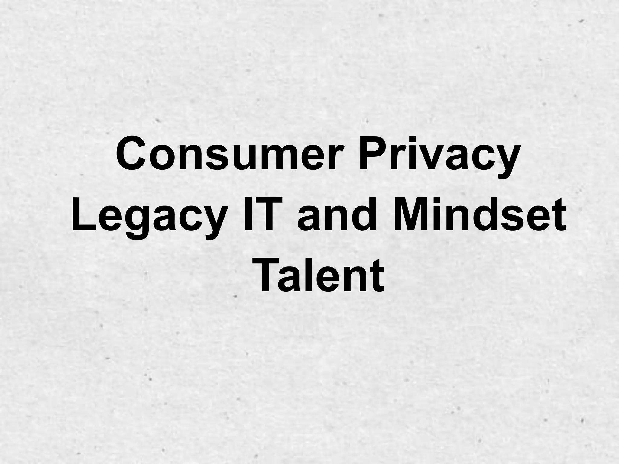 Consumer Privacy
Legacy IT and Mindset
        Talent
 
